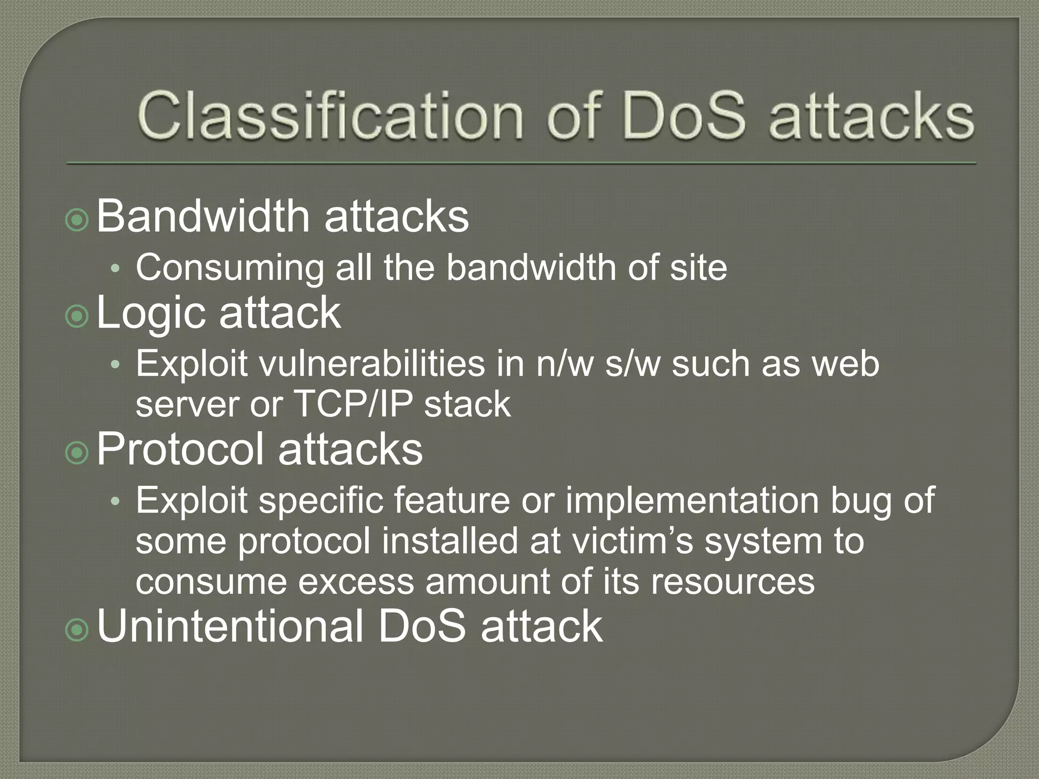 Bandwidth attacks
• Consuming all the bandwidth of site
Logic attack
• Exploit vulnerabilities in n/w s/w such as web
server or TCP/IP stack
Protocol attacks
• Exploit specific feature or implementation bug of
some protocol installed at victim’s system to
consume excess amount of its resources
Unintentional DoS attack
 