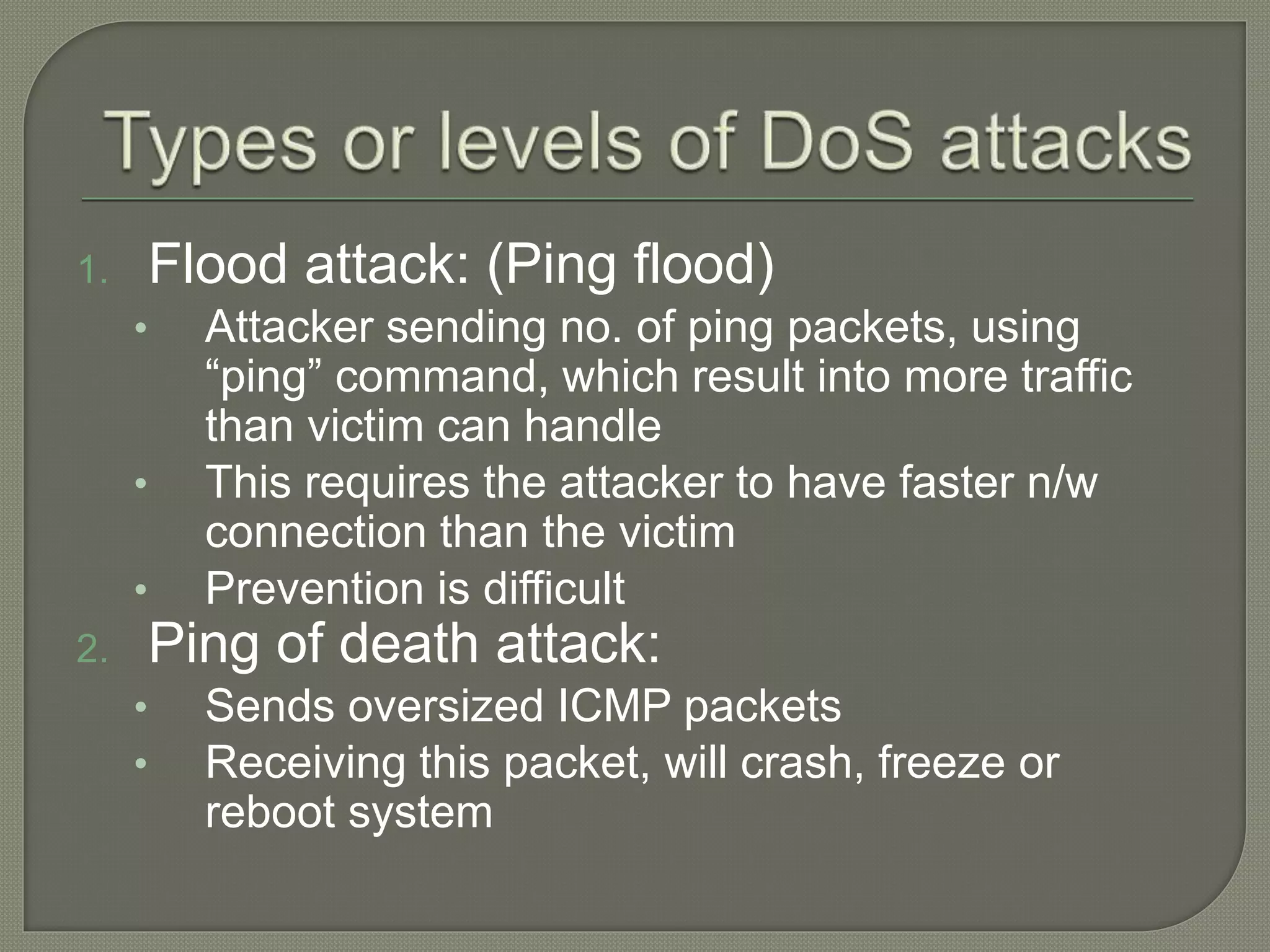 1. Flood attack: (Ping flood)
• Attacker sending no. of ping packets, using
“ping” command, which result into more traffic
than victim can handle
• This requires the attacker to have faster n/w
connection than the victim
• Prevention is difficult
2. Ping of death attack:
• Sends oversized ICMP packets
• Receiving this packet, will crash, freeze or
reboot system
 