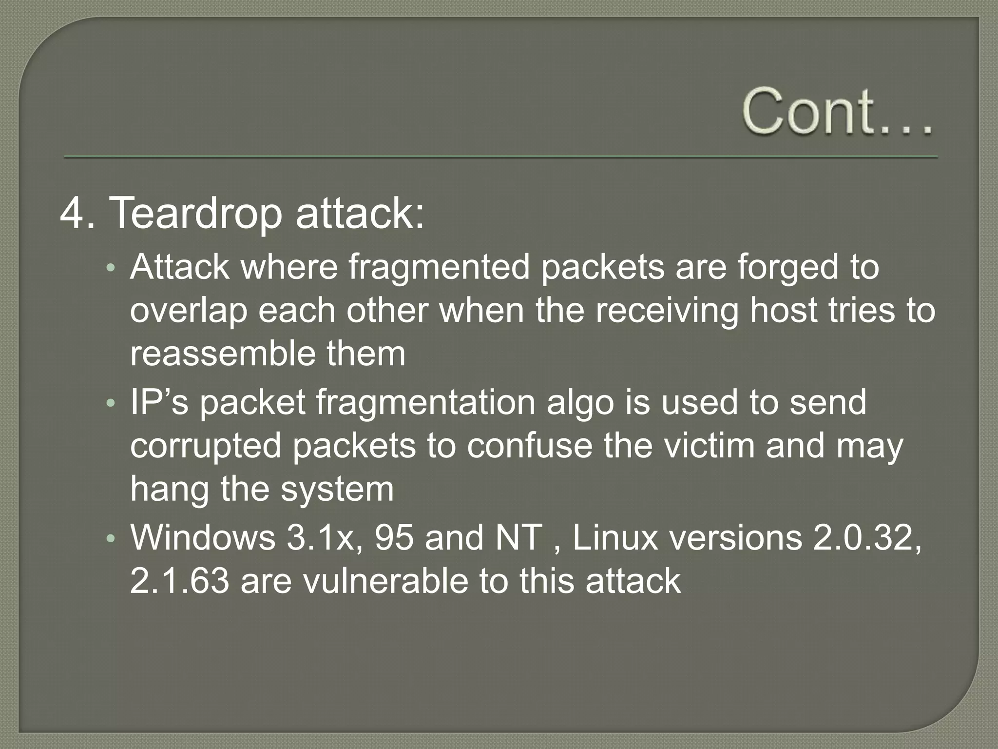4. Teardrop attack:
• Attack where fragmented packets are forged to
overlap each other when the receiving host tries to
reassemble them
• IP’s packet fragmentation algo is used to send
corrupted packets to confuse the victim and may
hang the system
• Windows 3.1x, 95 and NT , Linux versions 2.0.32,
2.1.63 are vulnerable to this attack
 
