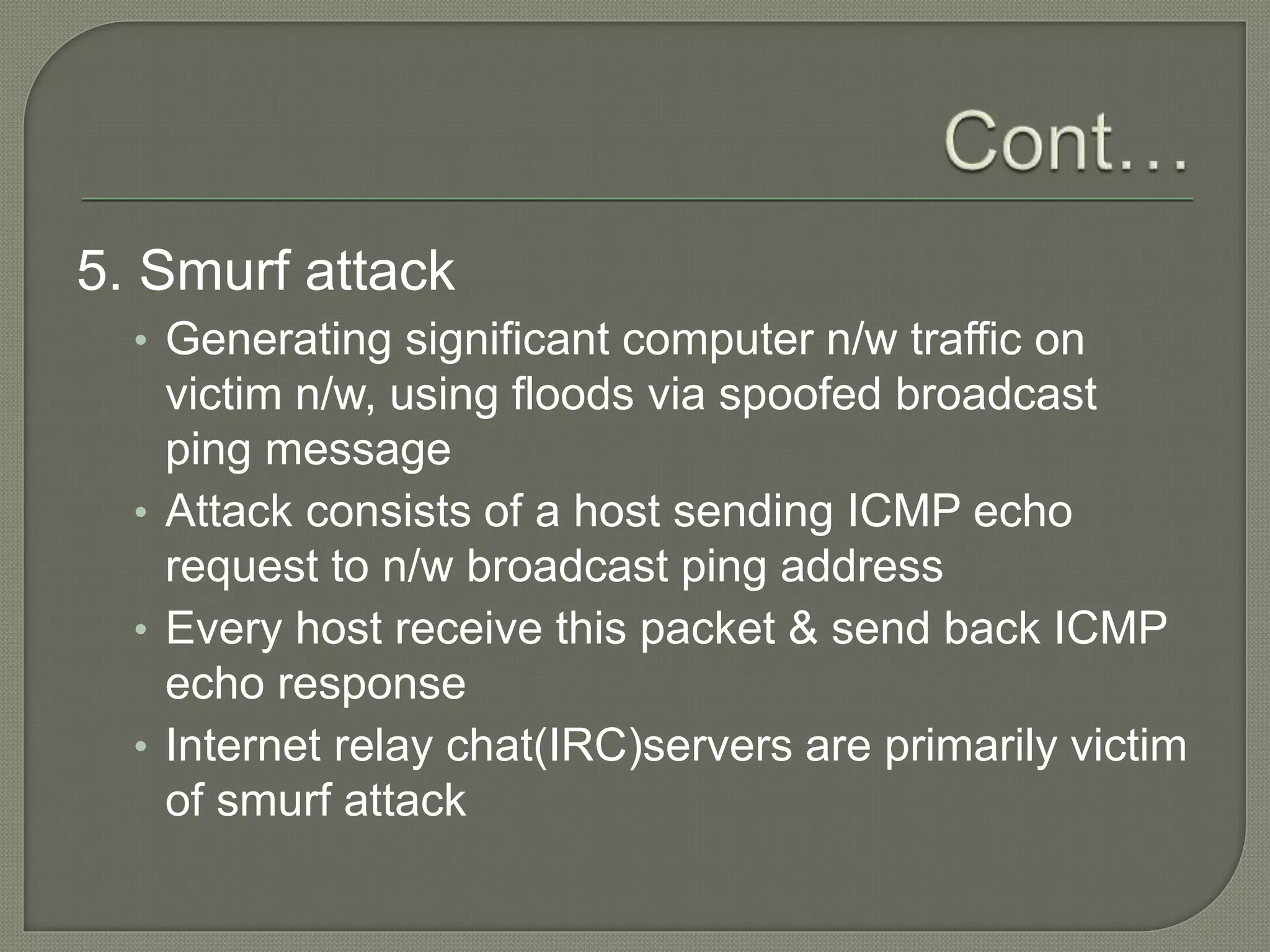 5. Smurf attack
• Generating significant computer n/w traffic on
victim n/w, using floods via spoofed broadcast
ping message
• Attack consists of a host sending ICMP echo
request to n/w broadcast ping address
• Every host receive this packet & send back ICMP
echo response
• Internet relay chat(IRC)servers are primarily victim
of smurf attack
 