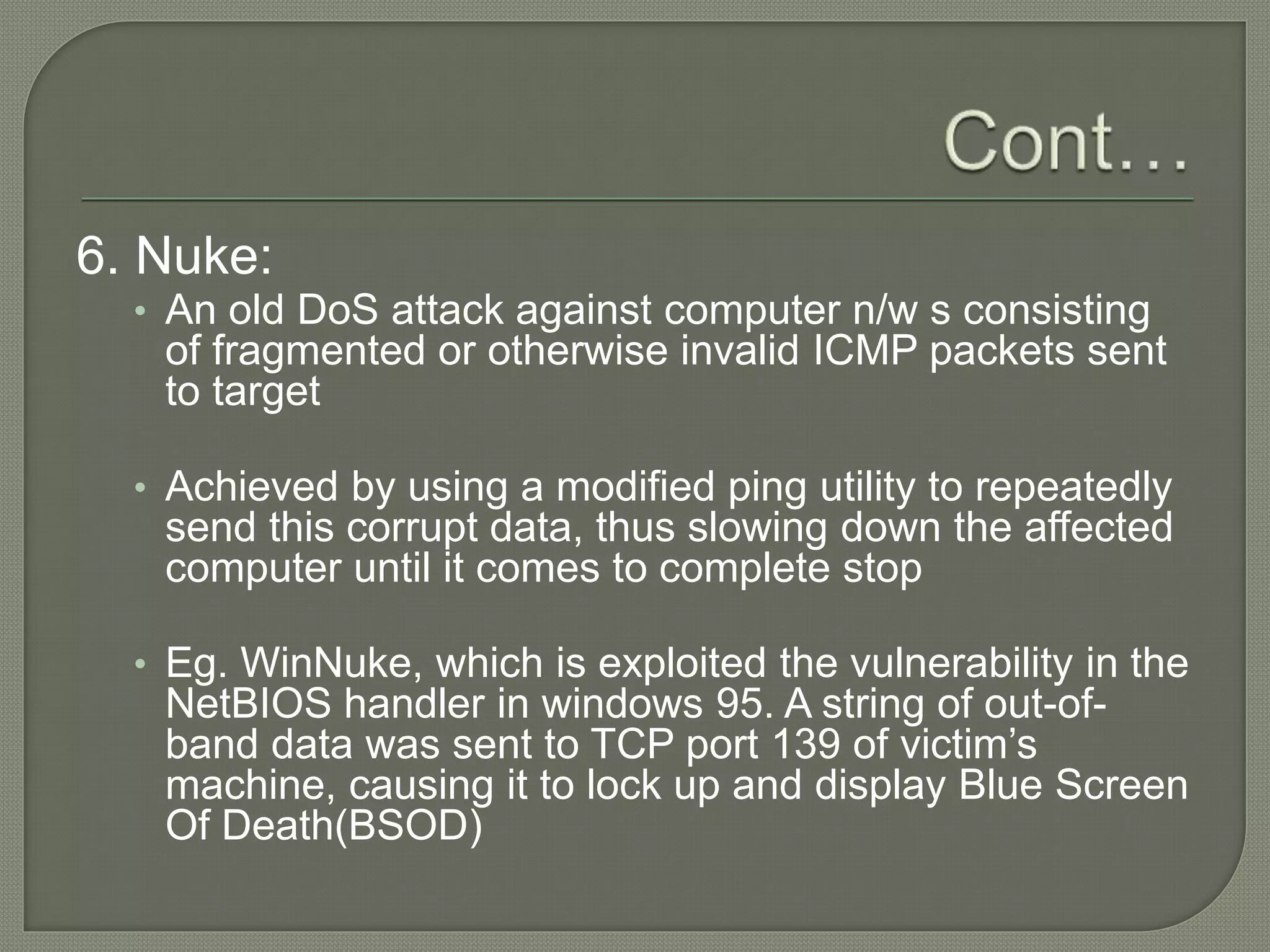 6. Nuke:
• An old DoS attack against computer n/w s consisting
of fragmented or otherwise invalid ICMP packets sent
to target
• Achieved by using a modified ping utility to repeatedly
send this corrupt data, thus slowing down the affected
computer until it comes to complete stop
• Eg. WinNuke, which is exploited the vulnerability in the
NetBIOS handler in windows 95. A string of out-of-
band data was sent to TCP port 139 of victim’s
machine, causing it to lock up and display Blue Screen
Of Death(BSOD)
 