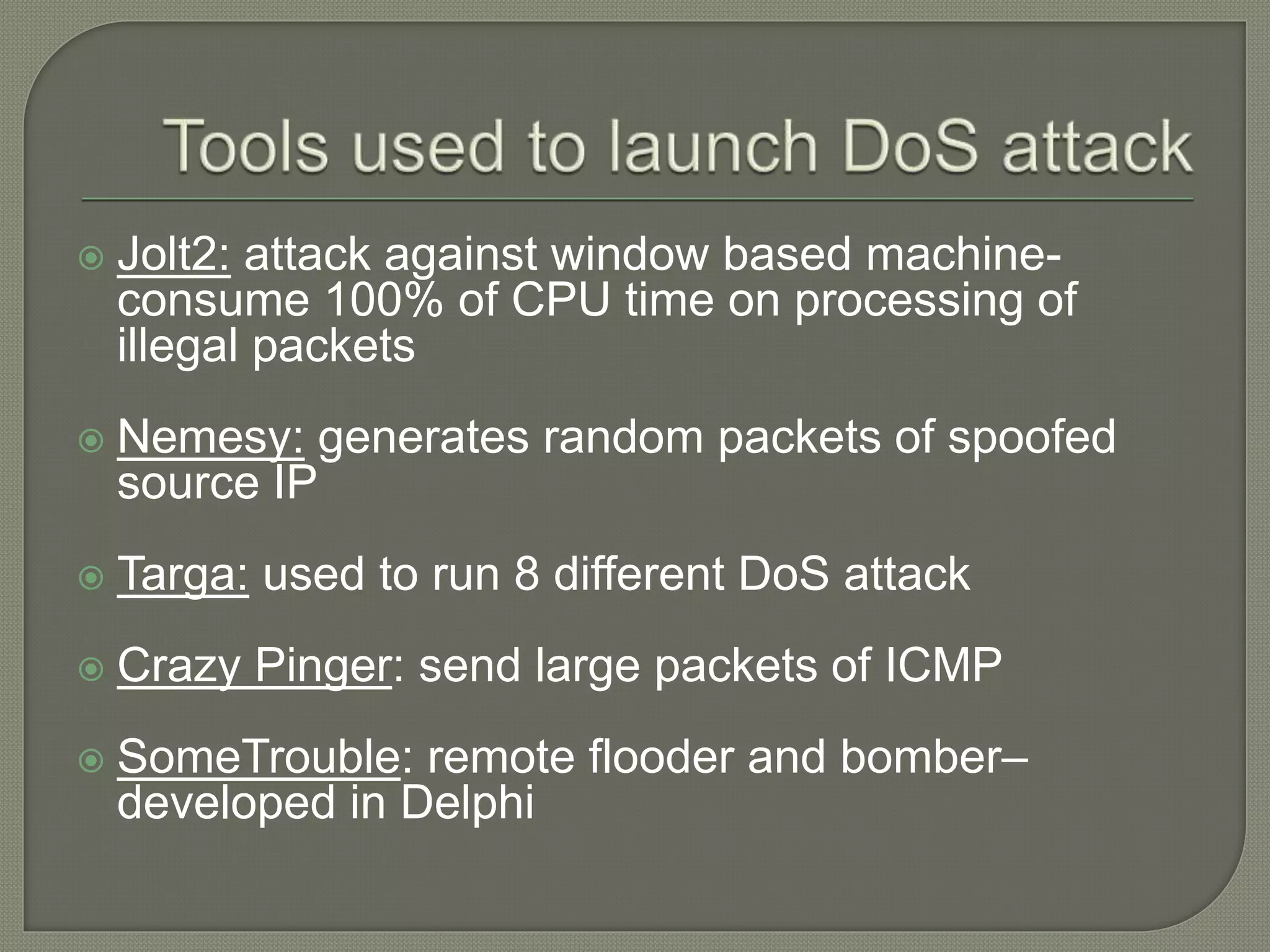  Jolt2: attack against window based machine-
consume 100% of CPU time on processing of
illegal packets
 Nemesy: generates random packets of spoofed
source IP
 Targa: used to run 8 different DoS attack
 Crazy Pinger: send large packets of ICMP
 SomeTrouble: remote flooder and bomber–
developed in Delphi
 