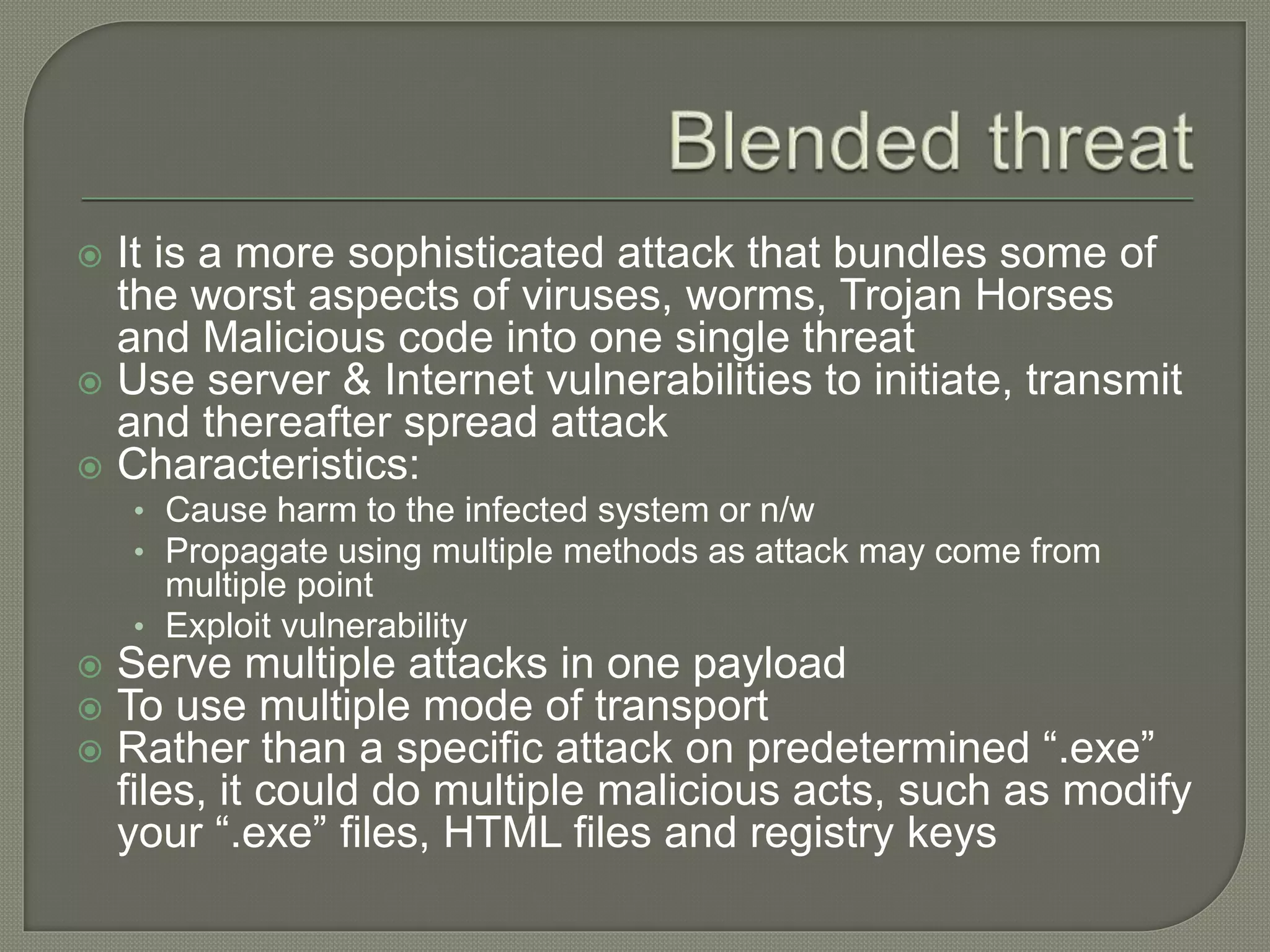  It is a more sophisticated attack that bundles some of
the worst aspects of viruses, worms, Trojan Horses
and Malicious code into one single threat
 Use server & Internet vulnerabilities to initiate, transmit
and thereafter spread attack
 Characteristics:
• Cause harm to the infected system or n/w
• Propagate using multiple methods as attack may come from
multiple point
• Exploit vulnerability
 Serve multiple attacks in one payload
 To use multiple mode of transport
 Rather than a specific attack on predetermined “.exe”
files, it could do multiple malicious acts, such as modify
your “.exe” files, HTML files and registry keys
 