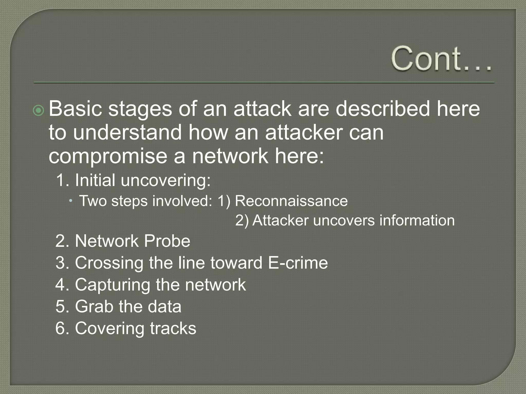  Basic stages of an attack are described here
to understand how an attacker can
compromise a network here:
1. Initial uncovering:
 Two steps involved: 1) Reconnaissance
2) Attacker uncovers information
2. Network Probe
3. Crossing the line toward E-crime
4. Capturing the network
5. Grab the data
6. Covering tracks
 