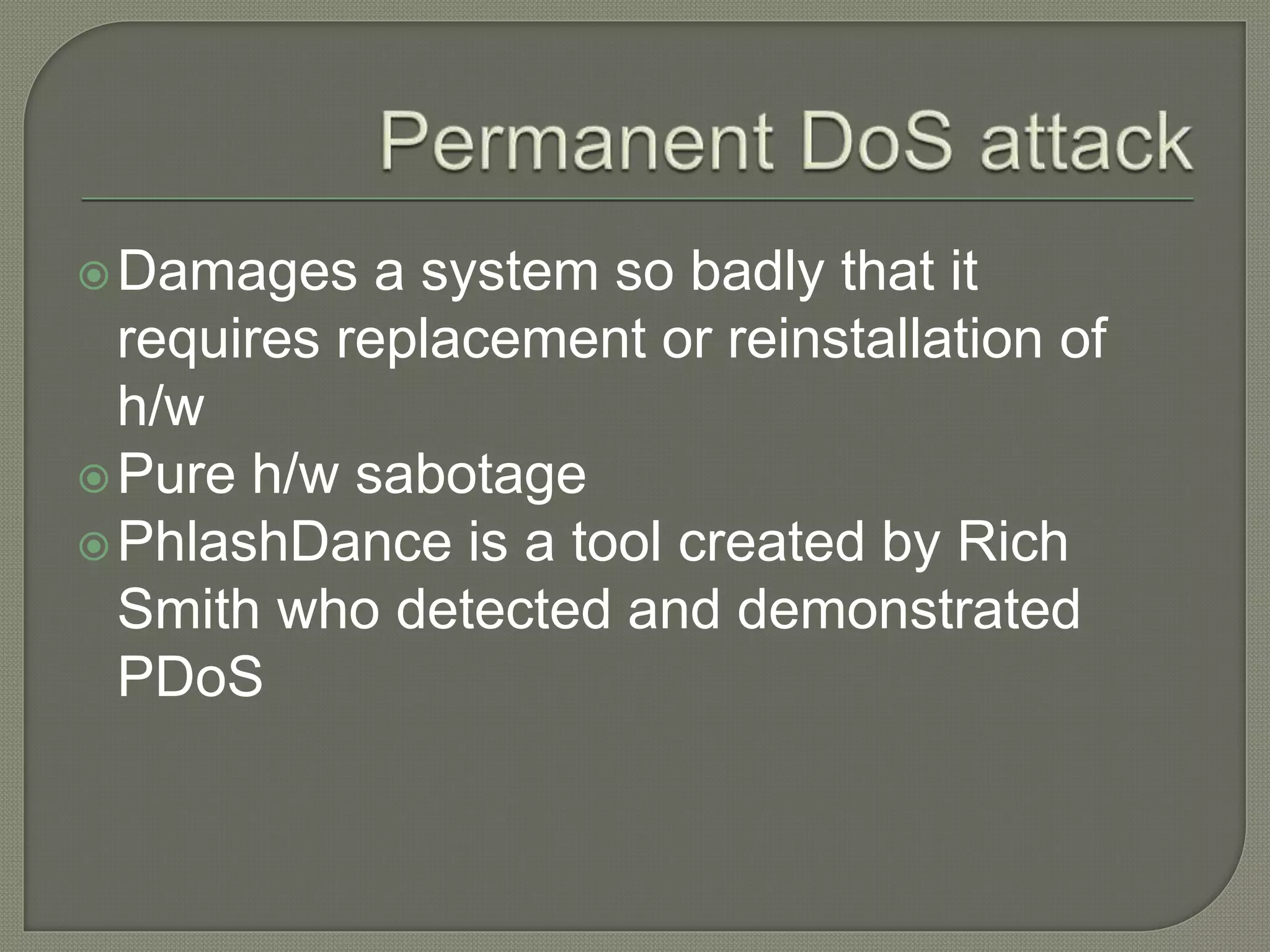 Damages a system so badly that it
requires replacement or reinstallation of
h/w
Pure h/w sabotage
PhlashDance is a tool created by Rich
Smith who detected and demonstrated
PDoS
 