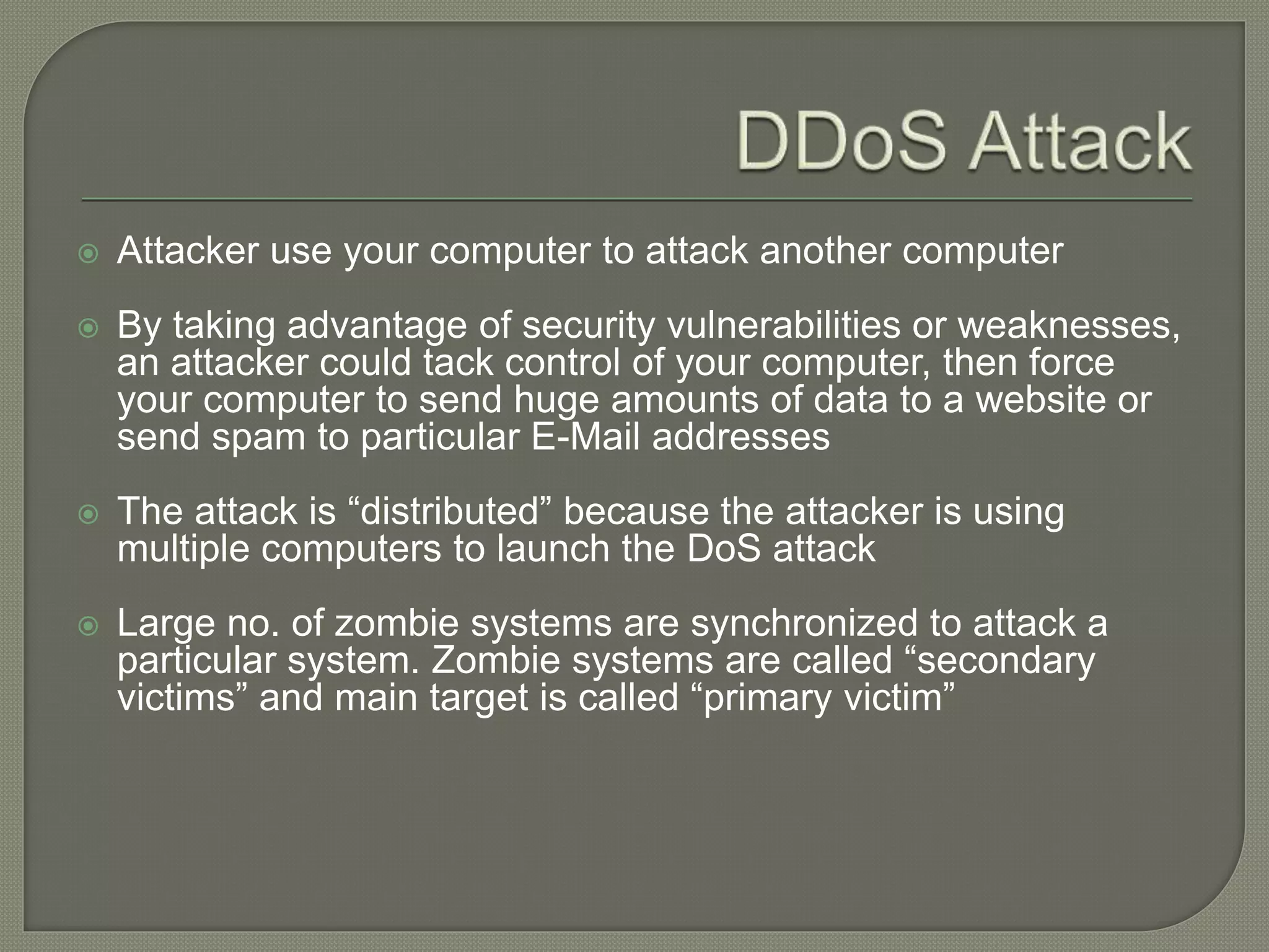  Attacker use your computer to attack another computer
 By taking advantage of security vulnerabilities or weaknesses,
an attacker could tack control of your computer, then force
your computer to send huge amounts of data to a website or
send spam to particular E-Mail addresses
 The attack is “distributed” because the attacker is using
multiple computers to launch the DoS attack
 Large no. of zombie systems are synchronized to attack a
particular system. Zombie systems are called “secondary
victims” and main target is called “primary victim”
 