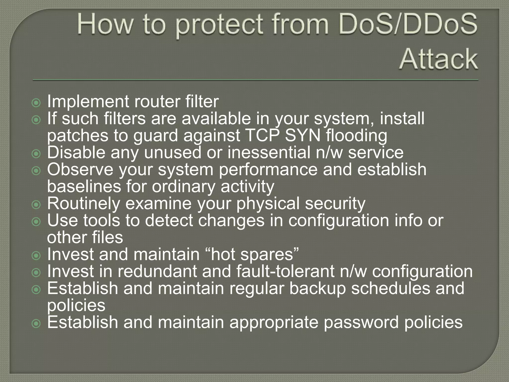  Implement router filter
 If such filters are available in your system, install
patches to guard against TCP SYN flooding
 Disable any unused or inessential n/w service
 Observe your system performance and establish
baselines for ordinary activity
 Routinely examine your physical security
 Use tools to detect changes in configuration info or
other files
 Invest and maintain “hot spares”
 Invest in redundant and fault-tolerant n/w configuration
 Establish and maintain regular backup schedules and
policies
 Establish and maintain appropriate password policies
 