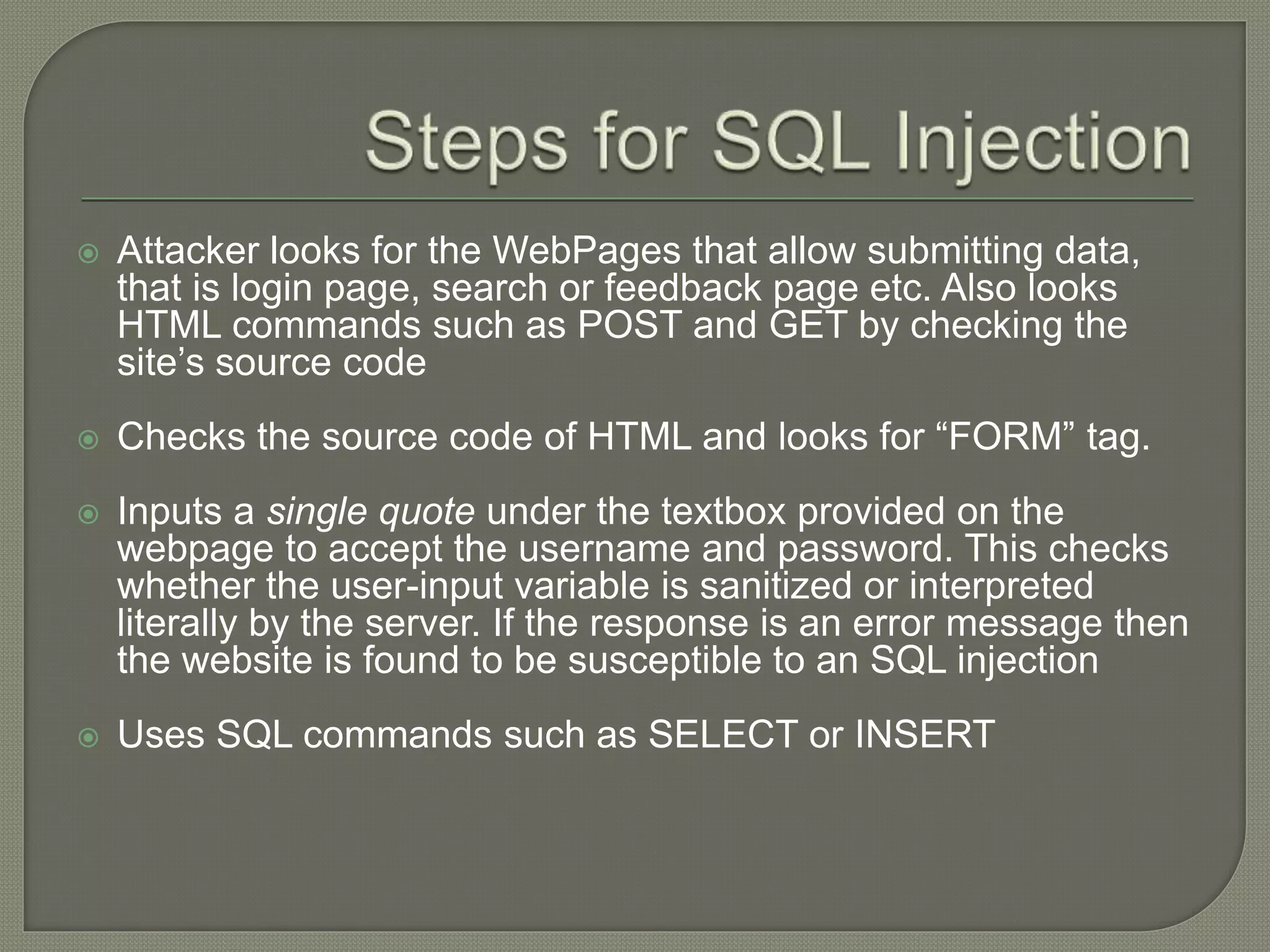  Attacker looks for the WebPages that allow submitting data,
that is login page, search or feedback page etc. Also looks
HTML commands such as POST and GET by checking the
site’s source code
 Checks the source code of HTML and looks for “FORM” tag.
 Inputs a single quote under the textbox provided on the
webpage to accept the username and password. This checks
whether the user-input variable is sanitized or interpreted
literally by the server. If the response is an error message then
the website is found to be susceptible to an SQL injection
 Uses SQL commands such as SELECT or INSERT
 