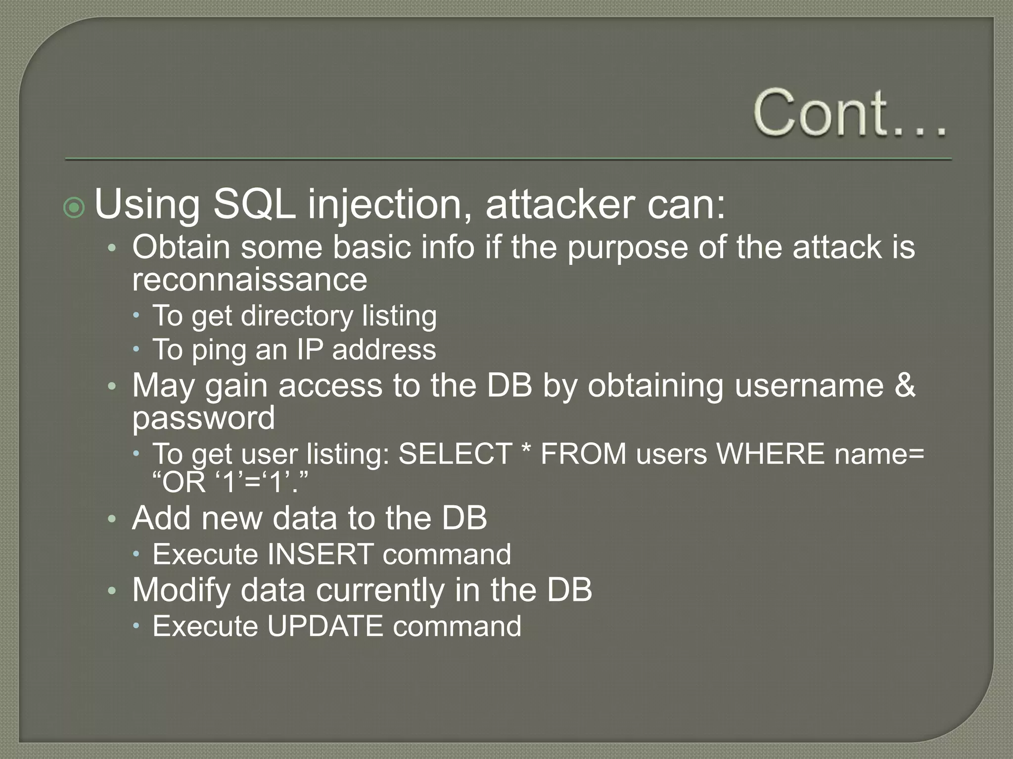  Using SQL injection, attacker can:
• Obtain some basic info if the purpose of the attack is
reconnaissance
 To get directory listing
 To ping an IP address
• May gain access to the DB by obtaining username &
password
 To get user listing: SELECT * FROM users WHERE name=
“OR ‘1’=‘1’.”
• Add new data to the DB
 Execute INSERT command
• Modify data currently in the DB
 Execute UPDATE command
 