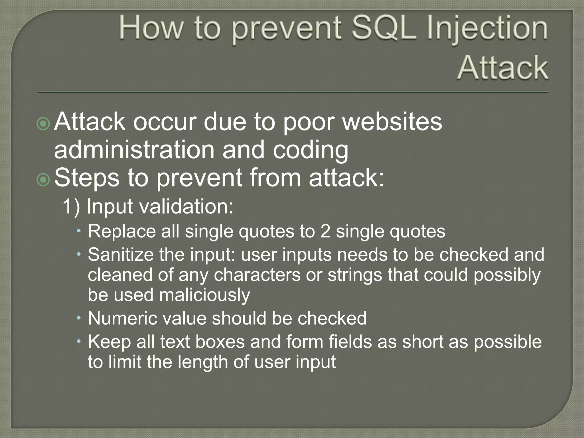 Attack occur due to poor websites
administration and coding
Steps to prevent from attack:
1) Input validation:
 Replace all single quotes to 2 single quotes
 Sanitize the input: user inputs needs to be checked and
cleaned of any characters or strings that could possibly
be used maliciously
 Numeric value should be checked
 Keep all text boxes and form fields as short as possible
to limit the length of user input
 