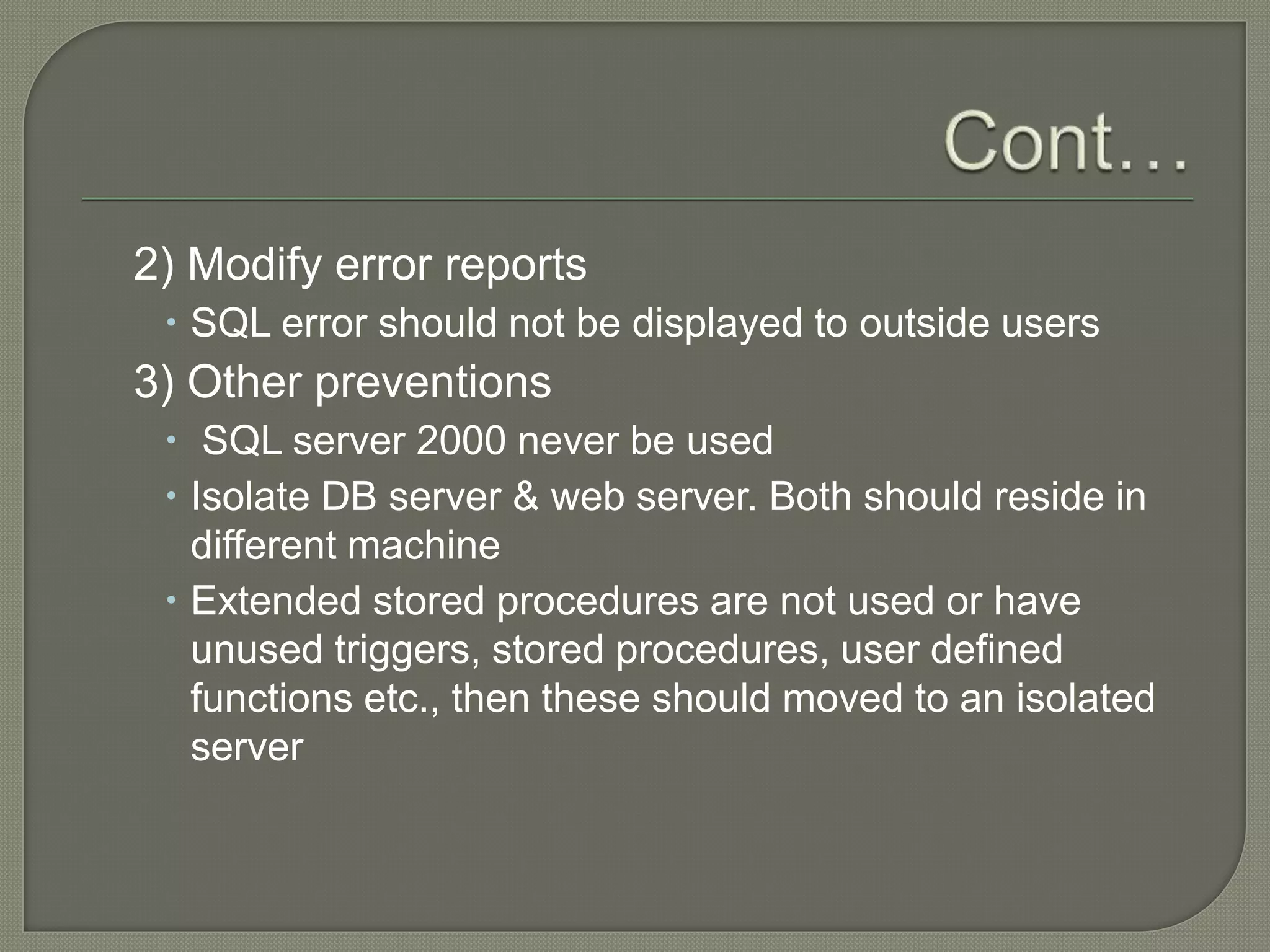 2) Modify error reports
 SQL error should not be displayed to outside users
3) Other preventions
 SQL server 2000 never be used
 Isolate DB server & web server. Both should reside in
different machine
 Extended stored procedures are not used or have
unused triggers, stored procedures, user defined
functions etc., then these should moved to an isolated
server
 