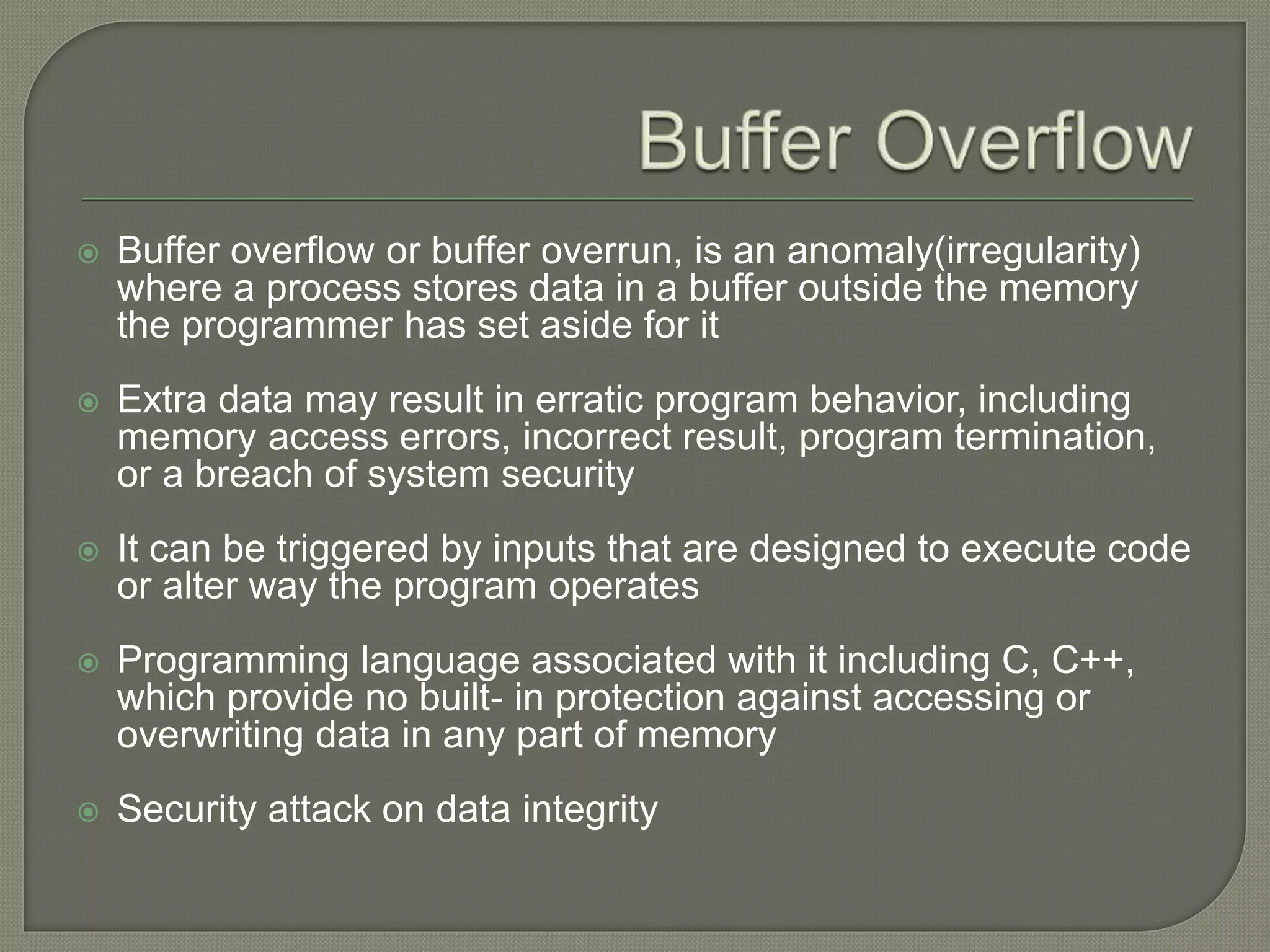  Buffer overflow or buffer overrun, is an anomaly(irregularity)
where a process stores data in a buffer outside the memory
the programmer has set aside for it
 Extra data may result in erratic program behavior, including
memory access errors, incorrect result, program termination,
or a breach of system security
 It can be triggered by inputs that are designed to execute code
or alter way the program operates
 Programming language associated with it including C, C++,
which provide no built- in protection against accessing or
overwriting data in any part of memory
 Security attack on data integrity
 
