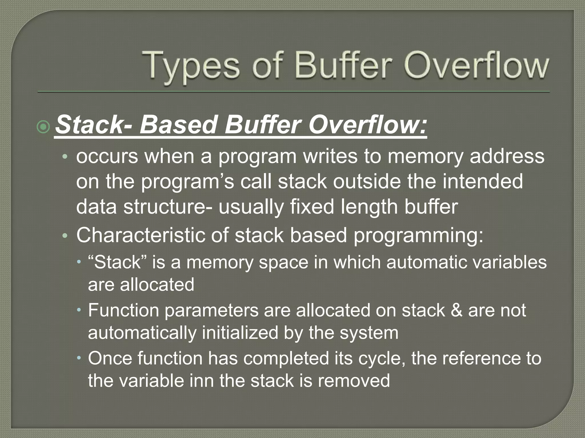 Stack- Based Buffer Overflow:
• occurs when a program writes to memory address
on the program’s call stack outside the intended
data structure- usually fixed length buffer
• Characteristic of stack based programming:
 “Stack” is a memory space in which automatic variables
are allocated
 Function parameters are allocated on stack & are not
automatically initialized by the system
 Once function has completed its cycle, the reference to
the variable inn the stack is removed
 