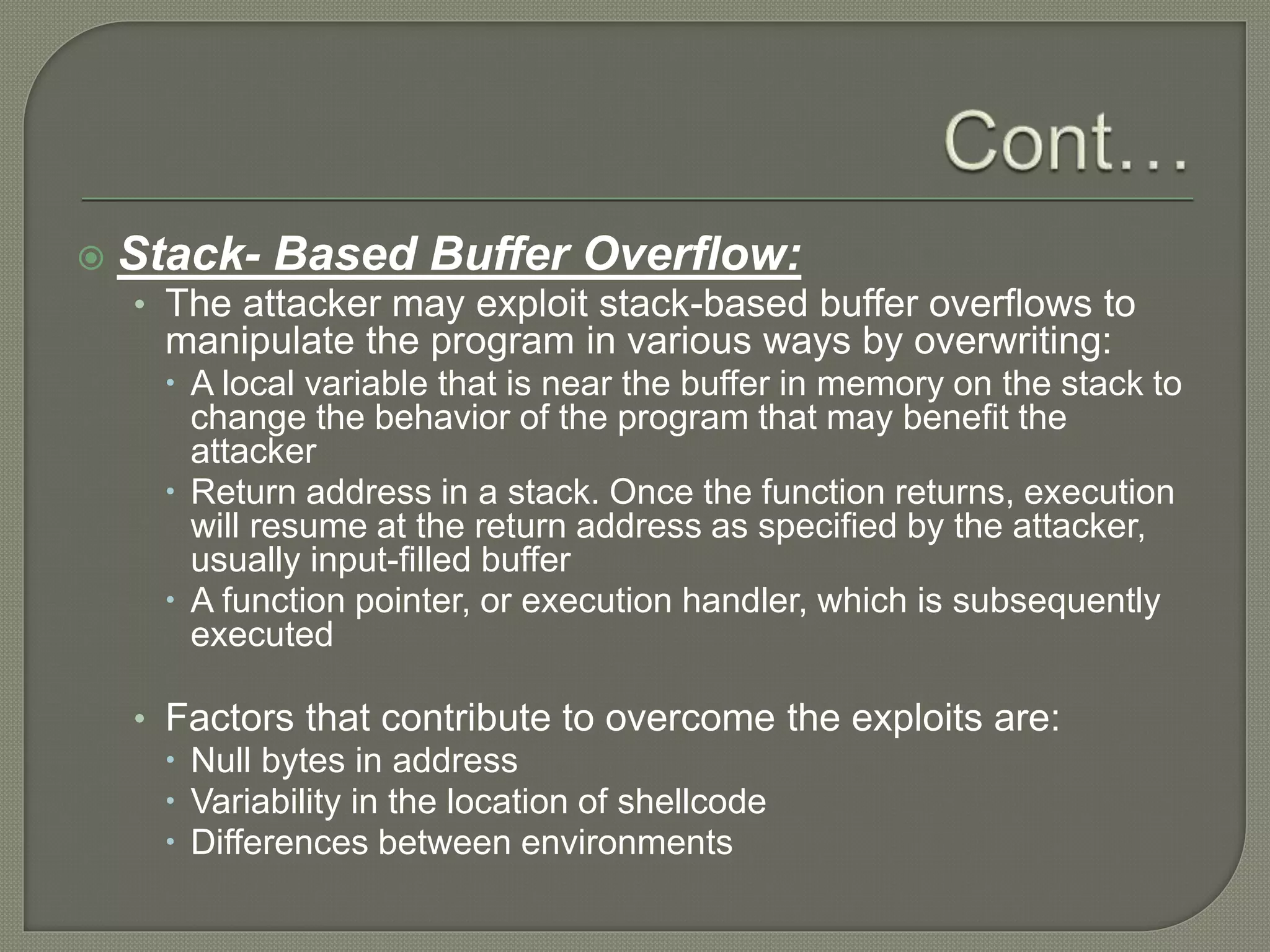  Stack- Based Buffer Overflow:
• The attacker may exploit stack-based buffer overflows to
manipulate the program in various ways by overwriting:
 A local variable that is near the buffer in memory on the stack to
change the behavior of the program that may benefit the
attacker
 Return address in a stack. Once the function returns, execution
will resume at the return address as specified by the attacker,
usually input-filled buffer
 A function pointer, or execution handler, which is subsequently
executed
• Factors that contribute to overcome the exploits are:
 Null bytes in address
 Variability in the location of shellcode
 Differences between environments
 