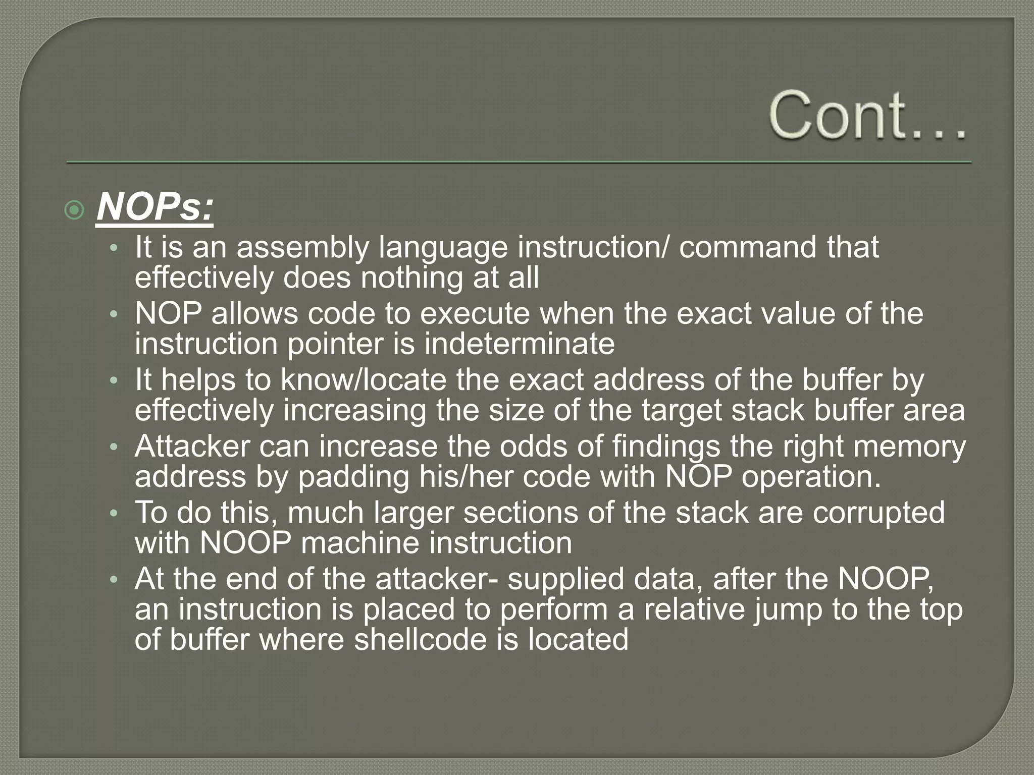  NOPs:
• It is an assembly language instruction/ command that
effectively does nothing at all
• NOP allows code to execute when the exact value of the
instruction pointer is indeterminate
• It helps to know/locate the exact address of the buffer by
effectively increasing the size of the target stack buffer area
• Attacker can increase the odds of findings the right memory
address by padding his/her code with NOP operation.
• To do this, much larger sections of the stack are corrupted
with NOOP machine instruction
• At the end of the attacker- supplied data, after the NOOP,
an instruction is placed to perform a relative jump to the top
of buffer where shellcode is located
 