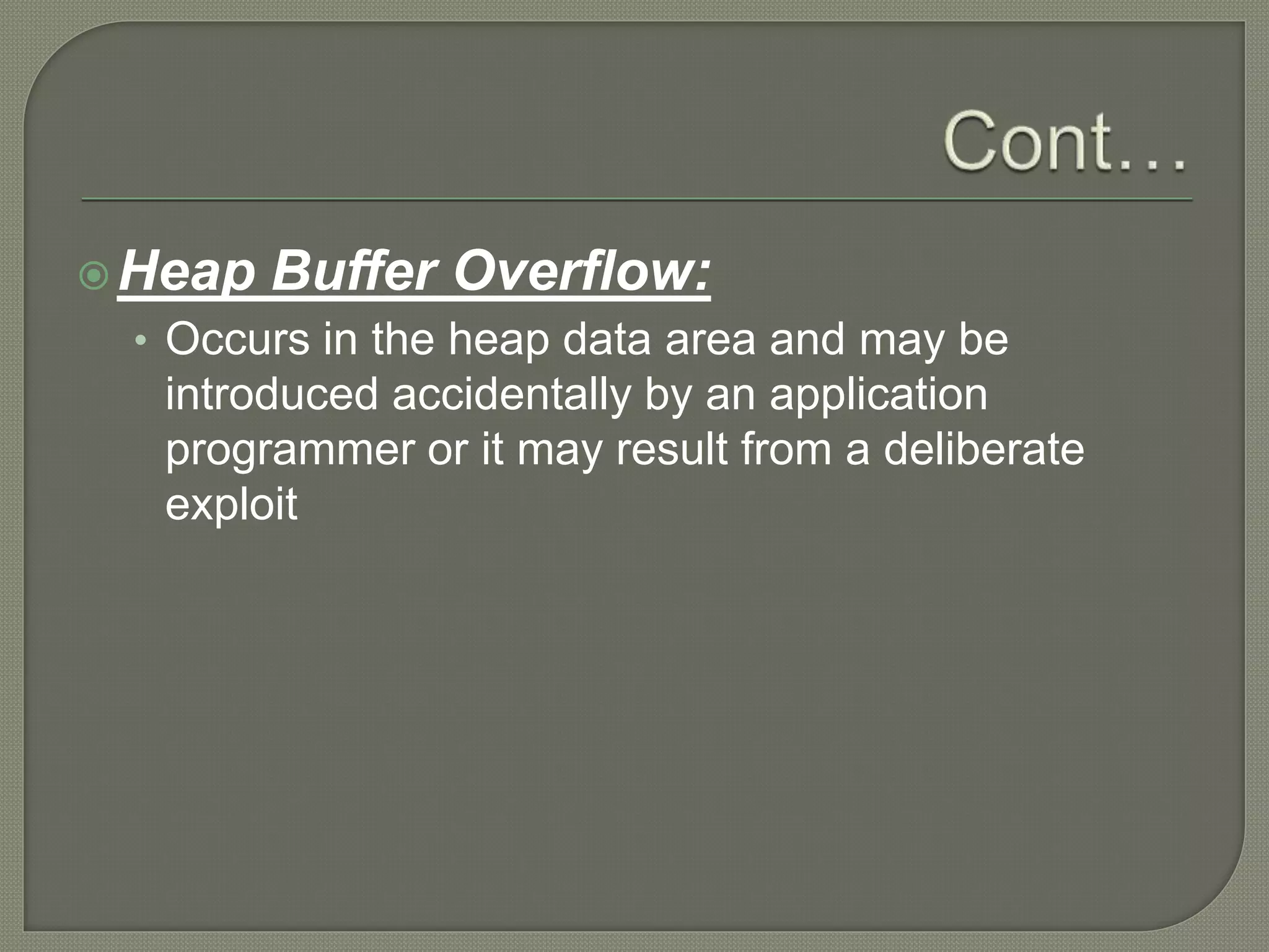 Heap Buffer Overflow:
• Occurs in the heap data area and may be
introduced accidentally by an application
programmer or it may result from a deliberate
exploit
 