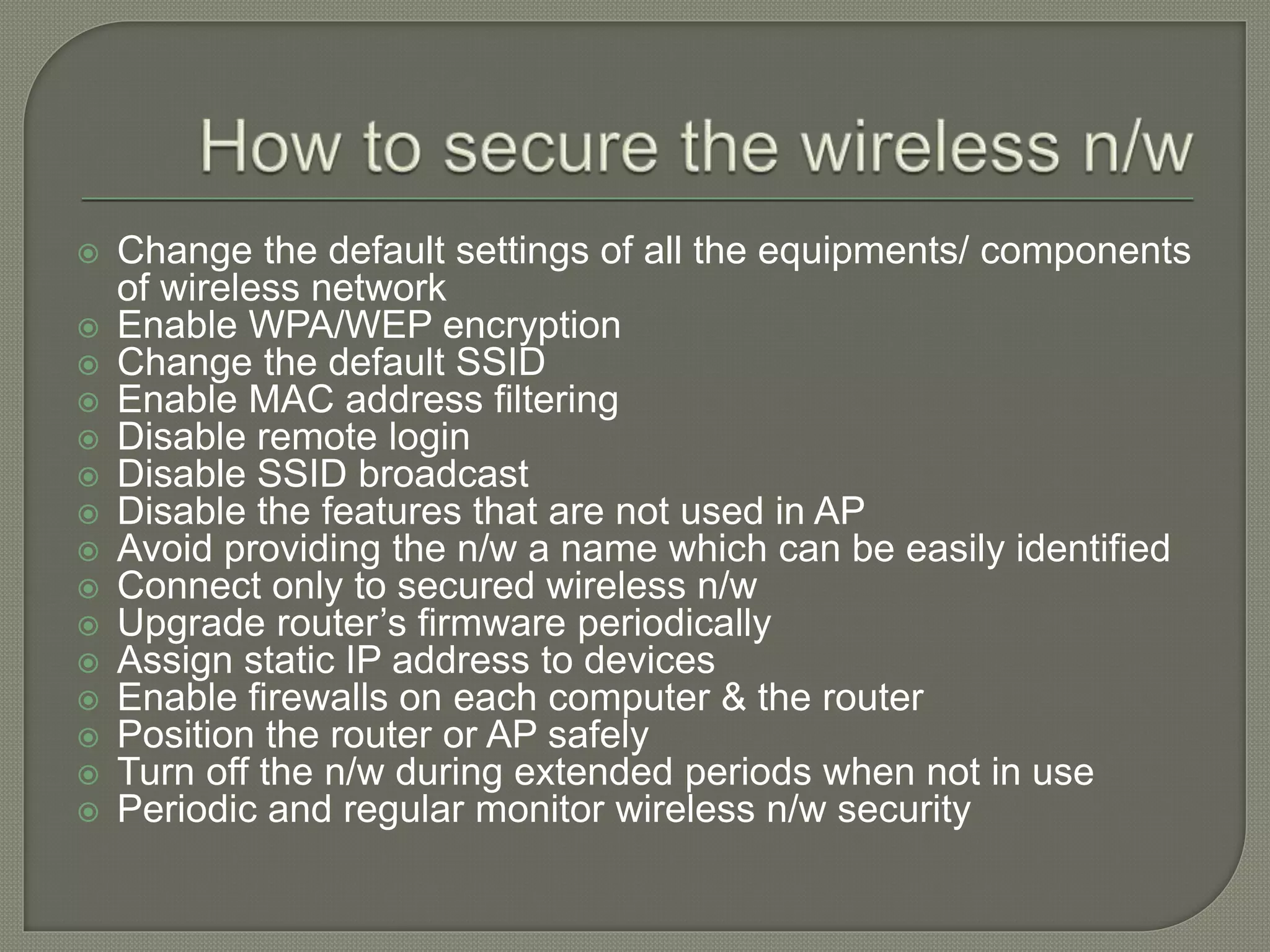  Change the default settings of all the equipments/ components
of wireless network
 Enable WPA/WEP encryption
 Change the default SSID
 Enable MAC address filtering
 Disable remote login
 Disable SSID broadcast
 Disable the features that are not used in AP
 Avoid providing the n/w a name which can be easily identified
 Connect only to secured wireless n/w
 Upgrade router’s firmware periodically
 Assign static IP address to devices
 Enable firewalls on each computer & the router
 Position the router or AP safely
 Turn off the n/w during extended periods when not in use
 Periodic and regular monitor wireless n/w security
 