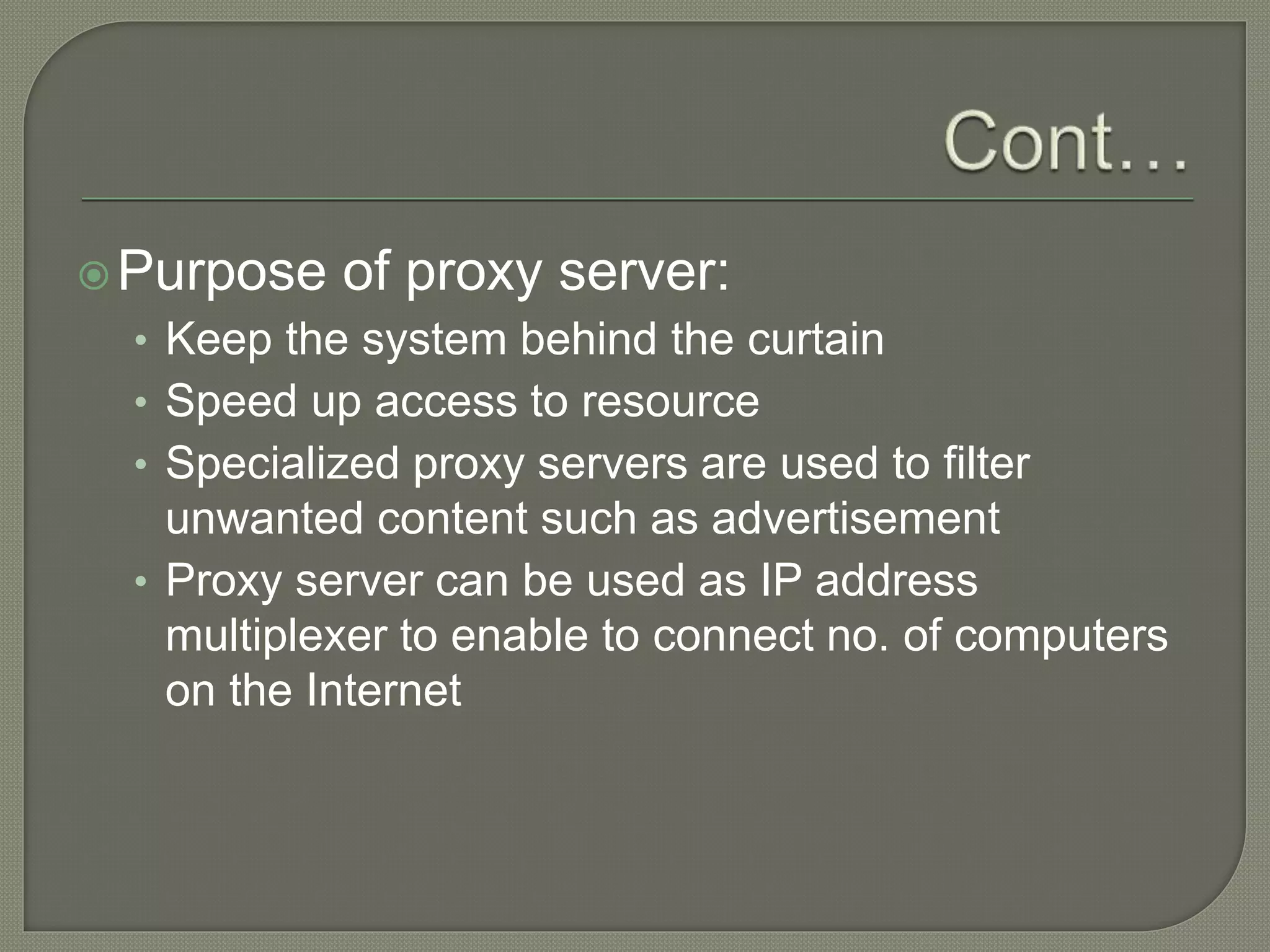 Purpose of proxy server:
• Keep the system behind the curtain
• Speed up access to resource
• Specialized proxy servers are used to filter
unwanted content such as advertisement
• Proxy server can be used as IP address
multiplexer to enable to connect no. of computers
on the Internet
 