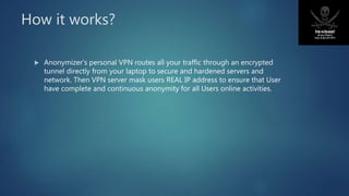 How it works?
 Anonymizer’s personal VPN routes all your traffic through an encrypted
tunnel directly from your laptop to secure and hardened servers and
network. Then VPN server mask users REAL IP address to ensure that User
have complete and continuous anonymity for all Users online activities.
 