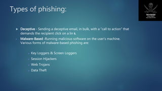 Types of phishing:
 Deceptive - Sending a deceptive email, in bulk, with a “call to action” that
demands the recipient click on a lin k.
 Malware-Based -Running malicious software on the user’s machine.
Various forms of malware-based phishing are:
 Key Loggers & Screen Loggers
 Session Hijackers
 Web Trojans
 Data Theft
 
