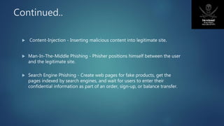 Continued..
 Content-Injection - Inserting malicious content into legitimate site.
 Man-In-The-Middle Phishing - Phisher positions himself between the user
and the legitimate site.
 Search Engine Phishing - Create web pages for fake products, get the
pages indexed by search engines, and wait for users to enter their
confidential information as part of an order, sign-up, or balance transfer.
 