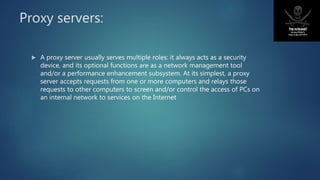 Proxy servers:
 A proxy server usually serves multiple roles: it always acts as a security
device, and its optional functions are as a network management tool
and/or a performance enhancement subsystem. At its simplest, a proxy
server accepts requests from one or more computers and relays those
requests to other computers to screen and/or control the access of PCs on
an internal network to services on the Internet
 