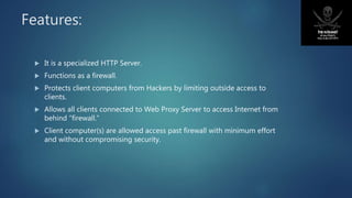 Features:
 It is a specialized HTTP Server.
 Functions as a firewall.
 Protects client computers from Hackers by limiting outside access to
clients.
 Allows all clients connected to Web Proxy Server to access Internet from
behind “firewall.”
 Client computer(s) are allowed access past firewall with minimum effort
and without compromising security.
 