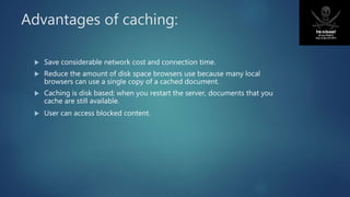 Advantages of caching:
 Save considerable network cost and connection time.
 Reduce the amount of disk space browsers use because many local
browsers can use a single copy of a cached document.
 Caching is disk based; when you restart the server, documents that you
cache are still available.
 User can access blocked content.
 