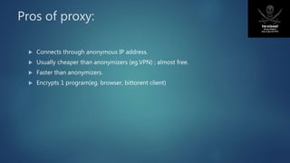 Pros of proxy:
 Connects through anonymous IP address.
 Usually cheaper than anonymizers (eg.VPN) ; almost free.
 Faster than anonymizers.
 Encrypts 1 program(eg. browser, bittorent client)
 
