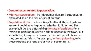 • Denominators related to population:
• Mid-year population: The mid-point refers to the population
estimated as on the first of July of an year.
• Population at risk: the term is applied to all those to whom
an event could have happened whether it did or not. For
example, if we are determining the rate of accidents for a
town, the population at risk is all the people in the town. But
sometimes, it may be necessary to exclude people because
they are not at risk, as for example, in food poisoning, only
those who ate the food are at risk of becoming ill.
 