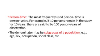 • Person-time: The most frequently used person- time is
person- years. For example. if 10 persons remain in the study
for 10 years, there are said to be 100 person-years of
observation.
• The denominator may be subgroups of a population, e.g.,
age, sex, occupation, social class, etc.
 