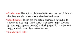• Crude rates: The actual observed rates such as the birth and
death rates, also known as unstandardized rates.
• Specific rates: These are the actual observed rates due to
specific causes (e.g., tuberculosis); or occurring in specific
groups (e.g., age-sex groups) or during specific time periods
(e.g., annual, monthly or weekly rates).
• Standardized rates
 