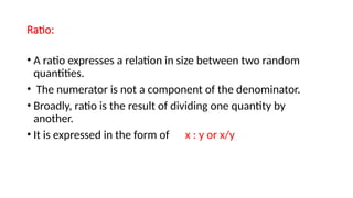 Ratio:
• A ratio expresses a relation in size between two random
quantities.
• The numerator is not a component of the denominator.
• Broadly, ratio is the result of dividing one quantity by
another.
• It is expressed in the form of x : y or x/y
 