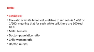 Ratio:
• Examples:
• The ratio of white blood cells relative to red cells is 1:600 or
1/600, meaning that for each white cell, there are 600 red
cells.
• Male: Females
• Doctor- population ratio
• Child-woman ratio
• Doctor: nurses
 
