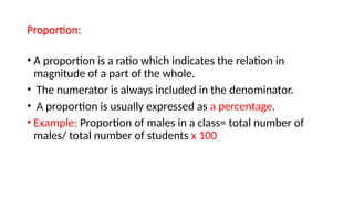 Proportion:
• A proportion is a ratio which indicates the relation in
magnitude of a part of the whole.
• The numerator is always included in the denominator.
• A proportion is usually expressed as a percentage.
• Example: Proportion of males in a class= total number of
males/ total number of students x 100
 