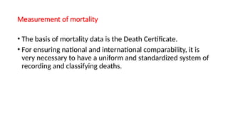 Measurement of mortality
• The basis of mortality data is the Death Certificate.
• For ensuring national and international comparability, it is
very necessary to have a uniform and standardized system of
recording and classifying deaths.
 
