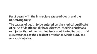 • Part I deals with the immediate cause of death and the
underlying cause.
• The causes of death to be entered on the medical certificate
of cause of death are all those diseases, morbid conditions,
or injuries that either resulted in or contributed to death and
circumstances of the accident or violence which produced
any such injuries.
 