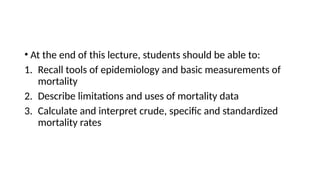 • At the end of this lecture, students should be able to:
1. Recall tools of epidemiology and basic measurements of
mortality
2. Describe limitations and uses of mortality data
3. Calculate and interpret crude, specific and standardized
mortality rates
 