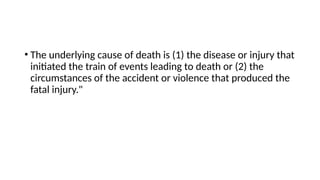 • The underlying cause of death is (1) the disease or injury that
initiated the train of events leading to death or (2) the
circumstances of the accident or violence that produced the
fatal injury."
 