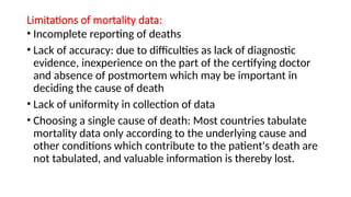 Limitations of mortality data:
• Incomplete reporting of deaths
• Lack of accuracy: due to difficulties as lack of diagnostic
evidence, inexperience on the part of the certifying doctor
and absence of postmortem which may be important in
deciding the cause of death
• Lack of uniformity in collection of data
• Choosing a single cause of death: Most countries tabulate
mortality data only according to the underlying cause and
other conditions which contribute to the patient's death are
not tabulated, and valuable information is thereby lost.
 