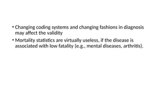 • Changing coding systems and changing fashions in diagnosis
may affect the validity
• Mortality statistics are virtually useless, if the disease is
associated with low fatality (e.g., mental diseases, arthritis).
 