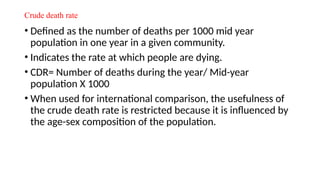 Crude death rate
• Defined as the number of deaths per 1000 mid year
population in one year in a given community.
• Indicates the rate at which people are dying.
• CDR= Number of deaths during the year/ Mid-year
population X 1000
• When used for international comparison, the usefulness of
the crude death rate is restricted because it is influenced by
the age-sex composition of the population.
 