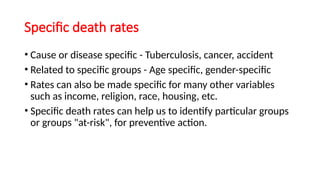 Specific death rates
• Cause or disease specific - Tuberculosis, cancer, accident
• Related to specific groups - Age specific, gender-specific
• Rates can also be made specific for many other variables
such as income, religion, race, housing, etc.
• Specific death rates can help us to identify particular groups
or groups "at-risk", for preventive action.
 