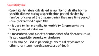 Case fatality rate
• Case fatality rate is calculated as number of deaths from a
specific disease during a specific time period divided by
number of cases of the disease during the same time period,
usually expressed as per 100.
• It is used to link mortality to morbidity & represents the
killing power of a disease
• It measure various aspects or properties of a disease such as
its pathogenicity, severity or virulence
• It can also be used in poisonings, chemical exposures or
other short-term non-disease cause of death
 