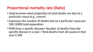 Proportional mortality rate (Ratio)
• Used to know what proportion of total deaths are due to a
particular cause (e.g., cancer)
• Expresses the number of deaths due to a particular cause per
100 (1000) total population
• PMR from a specific disease= Number of deaths from the
specific disease in a year / Total deaths from all causes in that
year X 100
 