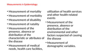 Measurements in Epidemiology:
• Measurement of mortality
• Measurement of morbidity
• Measurement of disability
• Measurement of natality
• Measurement of the
presence, absence or
distribution of the
characteristic or attributes of
the disease
• Measurement of medical
needs, health care facilities,
utilization of health services
and other health-related
events
• Measurement of the
presence, absence or
distribution of the
environmental and other
factors suspected of causing
the disease
• Measurement of
demographic variables.
 