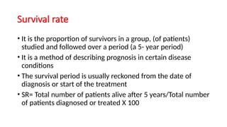 Survival rate
• It is the proportion of survivors in a group, (of patients)
studied and followed over a period (a 5- year period)
• It is a method of describing prognosis in certain disease
conditions
• The survival period is usually reckoned from the date of
diagnosis or start of the treatment
• SR= Total number of patients alive after 5 years/Total number
of patients diagnosed or treated X 100
 