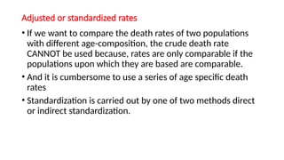 Adjusted or standardized rates
• If we want to compare the death rates of two populations
with different age-composition, the crude death rate
CANNOT be used because, rates are only comparable if the
populations upon which they are based are comparable.
• And it is cumbersome to use a series of age specific death
rates
• Standardization is carried out by one of two methods direct
or indirect standardization.
 
