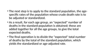 • The next step is to apply to the standard population, the age-
specific rates of the population whose crude death rate is to
be adjusted or standardized.
• As a result, for each age group, an "expected" number of
deaths in the standard population is obtained; these are
added together for all the age groups, to give the total
expected deaths.
• The final operation is to divide the "expected" total number
of deaths by the total of the standard population, which
yields the standardized or age-adjusted rate.
 