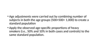 • Age adjustments were carried out by combining number of
subjects in both the age groups (500+500= 1,000) to create a
standard population
• Apply the observed age-specific proportions of heavy
smokers (i.e., 50% and 10% in both cases and controls) to the
same standard population.
 